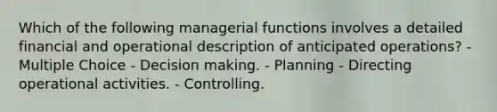 Which of the following managerial functions involves a detailed financial and operational description of anticipated operations? - Multiple Choice - Decision making. - Planning - Directing operational activities. - Controlling.