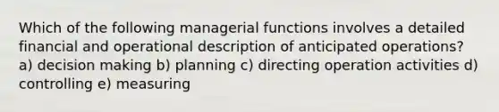 Which of the following managerial functions involves a detailed financial and operational description of anticipated operations? a) decision making b) planning c) directing operation activities d) controlling e) measuring