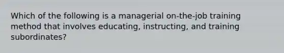 Which of the following is a managerial on-the-job training method that involves educating, instructing, and training subordinates?