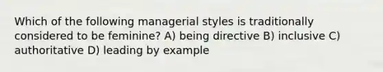 Which of the following managerial styles is traditionally considered to be feminine? A) being directive B) inclusive C) authoritative D) leading by example