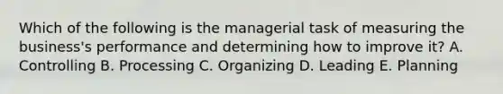 Which of the following is the managerial task of measuring the​ business's performance and determining how to improve​ it? A. Controlling B. Processing C. Organizing D. Leading E. Planning