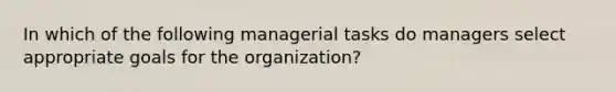 In which of the following managerial tasks do managers select appropriate goals for the organization?