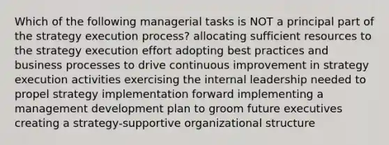 Which of the following managerial tasks is NOT a principal part of the strategy execution process? allocating sufficient resources to the strategy execution effort adopting best practices and business processes to drive continuous improvement in strategy execution activities exercising the internal leadership needed to propel strategy implementation forward implementing a management development plan to groom future executives creating a strategy-supportive organizational structure