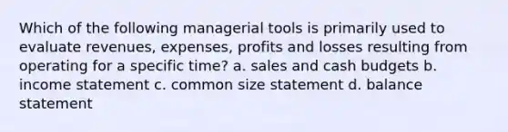 Which of the following managerial tools is primarily used to evaluate revenues, expenses, profits and losses resulting from operating for a specific time? a. sales and cash budgets b. income statement c. common size statement d. balance statement