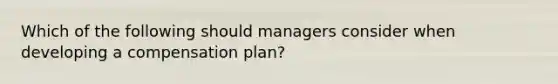 Which of the following should managers consider when developing a compensation plan?