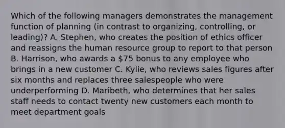 Which of the following managers demonstrates the management function of planning (in contrast to organizing, controlling, or leading)? A. Stephen, who creates the position of ethics officer and reassigns the human resource group to report to that person B. Harrison, who awards a 75 bonus to any employee who brings in a new customer C. Kylie, who reviews sales figures after six months and replaces three salespeople who were underperforming D. Maribeth, who determines that her sales staff needs to contact twenty new customers each month to meet department goals