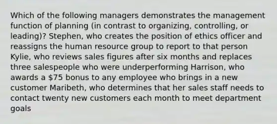 Which of the following managers demonstrates the management function of planning (in contrast to organizing, controlling, or leading)? Stephen, who creates the position of ethics officer and reassigns the human resource group to report to that person Kylie, who reviews sales figures after six months and replaces three salespeople who were underperforming Harrison, who awards a 75 bonus to any employee who brings in a new customer Maribeth, who determines that her sales staff needs to contact twenty new customers each month to meet department goals