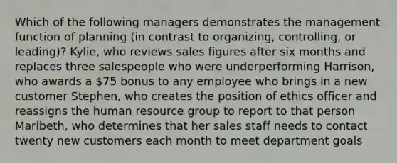 Which of the following managers demonstrates the management function of planning (in contrast to organizing, controlling, or leading)? Kylie, who reviews sales figures after six months and replaces three salespeople who were underperforming Harrison, who awards a 75 bonus to any employee who brings in a new customer Stephen, who creates the position of ethics officer and reassigns the human resource group to report to that person Maribeth, who determines that her sales staff needs to contact twenty new customers each month to meet department goals