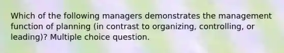 Which of the following managers demonstrates the management function of planning (in contrast to organizing, controlling, or leading)? Multiple choice question.