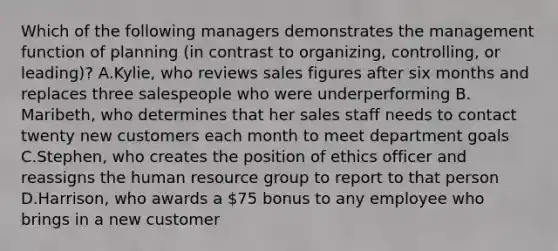 Which of the following managers demonstrates the management function of planning (in contrast to organizing, controlling, or leading)? A.Kylie, who reviews sales figures after six months and replaces three salespeople who were underperforming B. Maribeth, who determines that her sales staff needs to contact twenty new customers each month to meet department goals C.Stephen, who creates the position of ethics officer and reassigns the human resource group to report to that person D.Harrison, who awards a 75 bonus to any employee who brings in a new customer