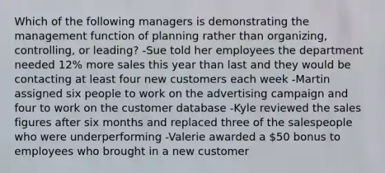 Which of the following managers is demonstrating the management function of planning rather than organizing, controlling, or leading? -Sue told her employees the department needed 12% more sales this year than last and they would be contacting at least four new customers each week -Martin assigned six people to work on the advertising campaign and four to work on the customer database -Kyle reviewed the sales figures after six months and replaced three of the salespeople who were underperforming -Valerie awarded a 50 bonus to employees who brought in a new customer