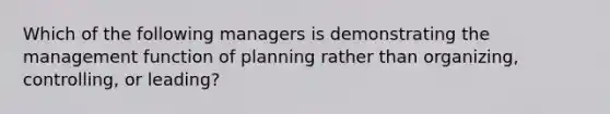 Which of the following managers is demonstrating the management function of planning rather than organizing, controlling, or leading?