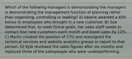 Which of the following managers is demonstrating the managers is demonstrating the management function of planning rather than organizing, controlling or leading? A) Valerie awarded a 50 bonus to employees who brought in a new customer. B) Sue determined that, to meet finical goals, her sales staff needs to contact four new customers each month and boost sales by 12%. C) Martin created the position of CTO and reassigned the technical services and website analytics groups to report to that person. D) Kyle reviewed the sales figures after six months and replaced three of the salespeople who were underperforming.