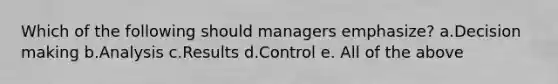 Which of the following should managers emphasize? a.Decision making b.Analysis c.Results d.Control e. All of the above