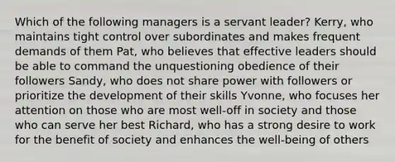 Which of the following managers is a servant leader? Kerry, who maintains tight control over subordinates and makes frequent demands of them Pat, who believes that effective leaders should be able to command the unquestioning obedience of their followers Sandy, who does not share power with followers or prioritize the development of their skills Yvonne, who focuses her attention on those who are most well-off in society and those who can serve her best Richard, who has a strong desire to work for the benefit of society and enhances the well-being of others