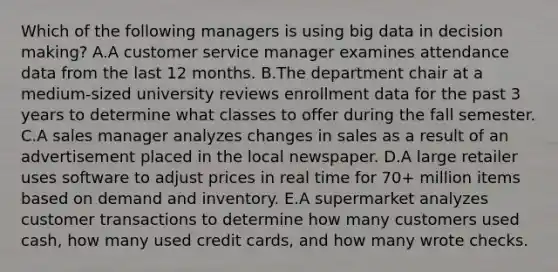 Which of the following managers is using big data in decision​ making? A.A customer service manager examines attendance data from the last 12 months. B.The department chair at a​ medium-sized university reviews enrollment data for the past 3 years to determine what classes to offer during the fall semester. C.A sales manager analyzes changes in sales as a result of an advertisement placed in the local newspaper. D.A large retailer uses software to adjust prices in real time for​ 70+ million items based on demand and inventory. E.A supermarket analyzes customer transactions to determine how many customers used​ cash, how many used credit​ cards, and how many wrote checks.