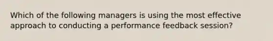 Which of the following managers is using the most effective approach to conducting a performance feedback session?