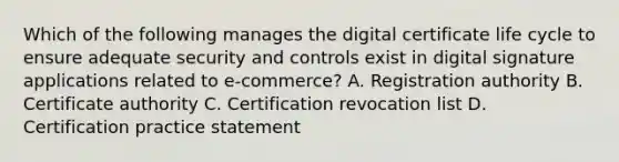 Which of the following manages the digital certificate life cycle to ensure adequate security and controls exist in digital signature applications related to e-commerce? A. Registration authority B. Certificate authority C. Certification revocation list D. Certification practice statement