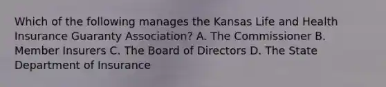 Which of the following manages the Kansas Life and Health Insurance Guaranty Association? A. The Commissioner B. Member Insurers C. The Board of Directors D. The State Department of Insurance