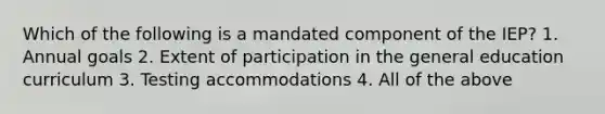 Which of the following is a mandated component of the IEP? 1. Annual goals 2. Extent of participation in the general education curriculum 3. Testing accommodations 4. All of the above