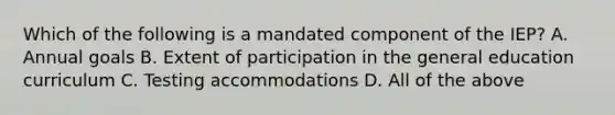 Which of the following is a mandated component of the IEP? A. Annual goals B. Extent of participation in the general education curriculum C. Testing accommodations D. All of the above