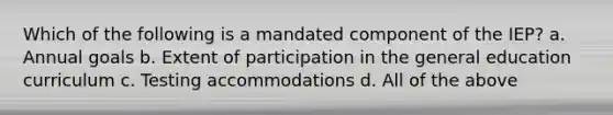 Which of the following is a mandated component of the IEP? a. Annual goals b. Extent of participation in the general education curriculum c. Testing accommodations d. All of the above