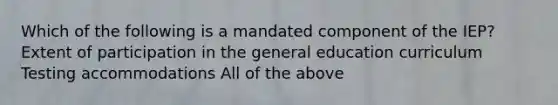 Which of the following is a mandated component of the IEP? Extent of participation in the general education curriculum Testing accommodations All of the above