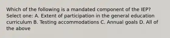 Which of the following is a mandated component of the IEP? Select one: A. Extent of participation in the general education curriculum B. Testing accommodations C. Annual goals D. All of the above