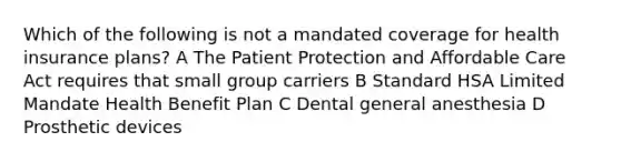 Which of the following is not a mandated coverage for health insurance plans? A The Patient Protection and Affordable Care Act requires that small group carriers B Standard HSA Limited Mandate Health Benefit Plan C Dental general anesthesia D Prosthetic devices