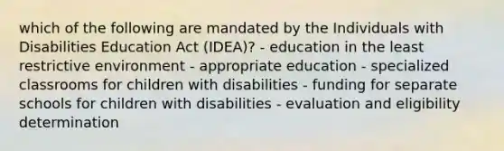 which of the following are mandated by the Individuals with Disabilities Education Act (IDEA)? - education in the least restrictive environment - appropriate education - specialized classrooms for children with disabilities - funding for separate schools for children with disabilities - evaluation and eligibility determination