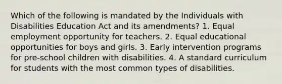 Which of the following is mandated by the Individuals with Disabilities Education Act and its amendments? 1. Equal employment opportunity for teachers. 2. Equal educational opportunities for boys and girls. 3. Early intervention programs for pre-school children with disabilities. 4. A standard curriculum for students with the most common types of disabilities.