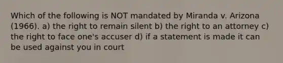 Which of the following is NOT mandated by Miranda v. Arizona (1966). a) the right to remain silent b) the right to an attorney c) the right to face one's accuser d) if a statement is made it can be used against you in court