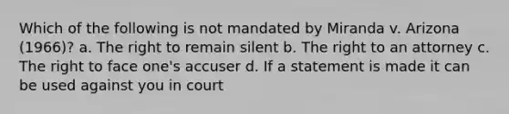 Which of the following is not mandated by Miranda v. Arizona (1966)?​ ​a. The right to remain silent ​b. The right to an attorney ​c. The right to face one's accuser d. If a statement is made it can be used against you in court