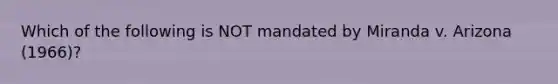 Which of the following is NOT mandated by Miranda v. Arizona (1966)?