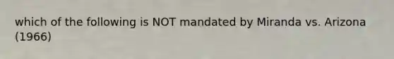 which of the following is NOT mandated by Miranda vs. Arizona (1966)