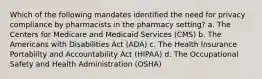 Which of the following mandates identified the need for privacy compliance by pharmacists in the pharmacy setting? a. The Centers for Medicare and Medicaid Services (CMS) b. The Americans with Disabilities Act (ADA) c. The Health Insurance Portability and Accountability Act (HIPAA) d. The Occupational Safety and Health Administration (OSHA)