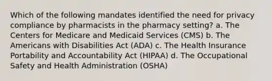 Which of the following mandates identified the need for privacy compliance by pharmacists in the pharmacy setting? a. The Centers for Medicare and Medicaid Services (CMS) b. The Americans with Disabilities Act (ADA) c. The Health Insurance Portability and Accountability Act (HIPAA) d. The Occupational Safety and Health Administration (OSHA)