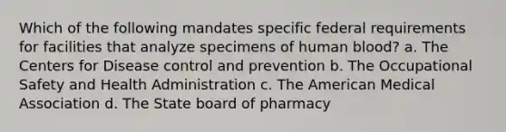 Which of the following mandates specific federal requirements for facilities that analyze specimens of human blood? a. The Centers for Disease control and prevention b. The Occupational Safety and Health Administration c. The American Medical Association d. The State board of pharmacy