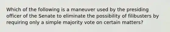 Which of the following is a maneuver used by the presiding officer of the Senate to eliminate the possibility of filibusters by requiring only a simple majority vote on certain matters?