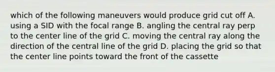 which of the following maneuvers would produce grid cut off A. using a SID with the focal range B. angling the central ray perp to the center line of the grid C. moving the central ray along the direction of the central line of the grid D. placing the grid so that the center line points toward the front of the cassette