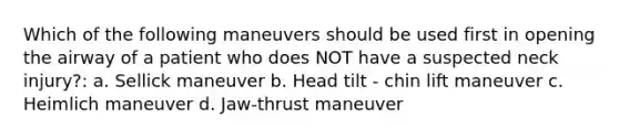 Which of the following maneuvers should be used first in opening the airway of a patient who does NOT have a suspected neck injury?: a. Sellick maneuver b. Head tilt - chin lift maneuver c. Heimlich maneuver d. Jaw-thrust maneuver