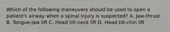 Which of the following maneuvers should be used to open a patient's airway when a spinal injury is suspected? A. Jaw-thrust B. Tongue-jaw lift C. Head tilt-neck lift D. Head tilt-chin lift