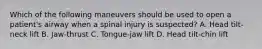 Which of the following maneuvers should be used to open a patient's airway when a spinal injury is suspected? A. Head tilt-neck lift B. Jaw-thrust C. Tongue-jaw lift D. Head tilt-chin lift