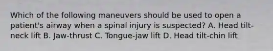 Which of the following maneuvers should be used to open a patient's airway when a spinal injury is suspected? A. Head tilt-neck lift B. Jaw-thrust C. Tongue-jaw lift D. Head tilt-chin lift