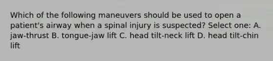 Which of the following maneuvers should be used to open a patient's airway when a spinal injury is suspected? Select one: A. jaw-thrust B. tongue-jaw lift C. head tilt-neck lift D. head tilt-chin lift