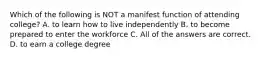 Which of the following is NOT a manifest function of attending college? A. to learn how to live independently B. to become prepared to enter the workforce C. All of the answers are correct. D. to earn a college degree