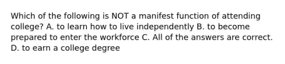 Which of the following is NOT a manifest function of attending college? A. to learn how to live independently B. to become prepared to enter the workforce C. All of the answers are correct. D. to earn a college degree