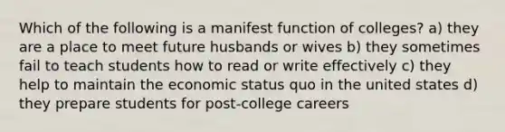 Which of the following is a manifest function of colleges? a) they are a place to meet future husbands or wives b) they sometimes fail to teach students how to read or write effectively c) they help to maintain the economic status quo in the united states d) they prepare students for post-college careers