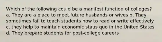 Which of the following could be a manifest function of colleges? a. They are a place to meet future husbands or wives b. They sometimes fail to teach students how to read or write effectively c. they help to maintain economic staus quo in the United States d. They prepare students for post-college careers