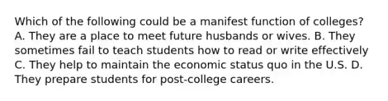 Which of the following could be a manifest function of colleges? A. They are a place to meet future husbands or wives. B. They sometimes fail to teach students how to read or write effectively C. They help to maintain the economic status quo in the U.S. D. They prepare students for post-college careers.